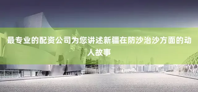 最专业的配资公司为您讲述新疆在防沙治沙方面的动人故事