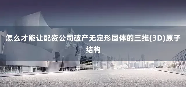 怎么才能让配资公司破产无定形固体的三维(3D)原子结构