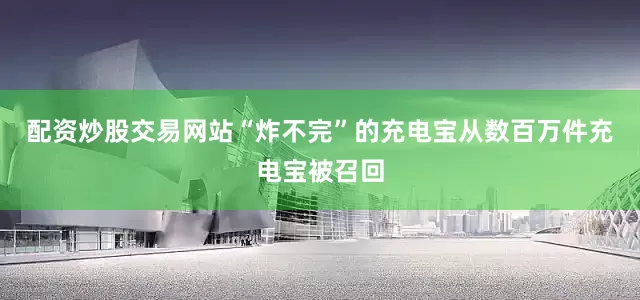 配资炒股交易网站“炸不完”的充电宝从数百万件充电宝被召回
