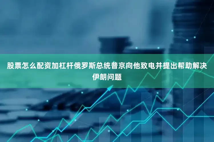 股票怎么配资加杠杆俄罗斯总统普京向他致电并提出帮助解决伊朗问题