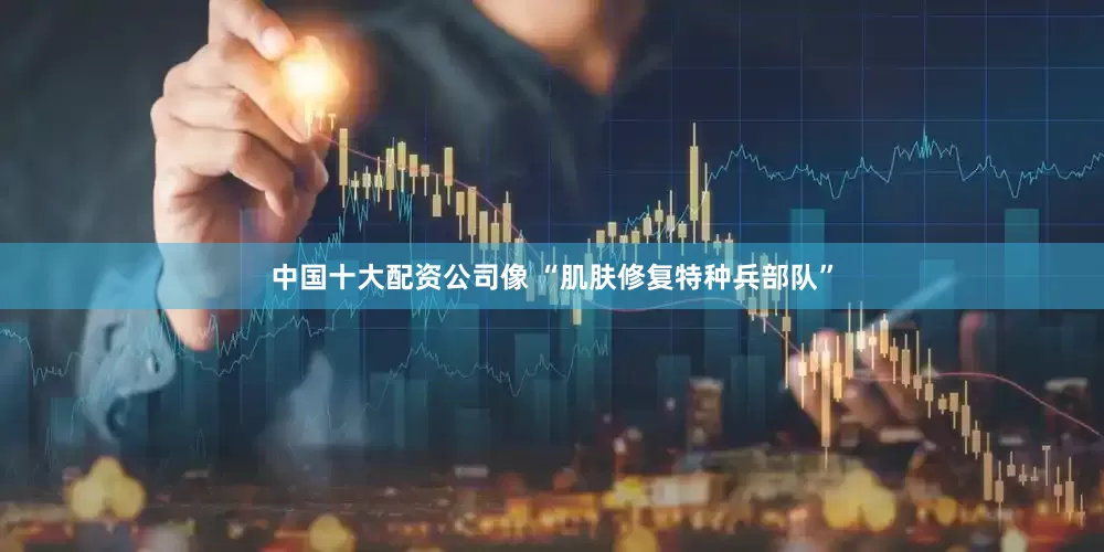 中国十大配资公司像 “肌肤修复特种兵部队”