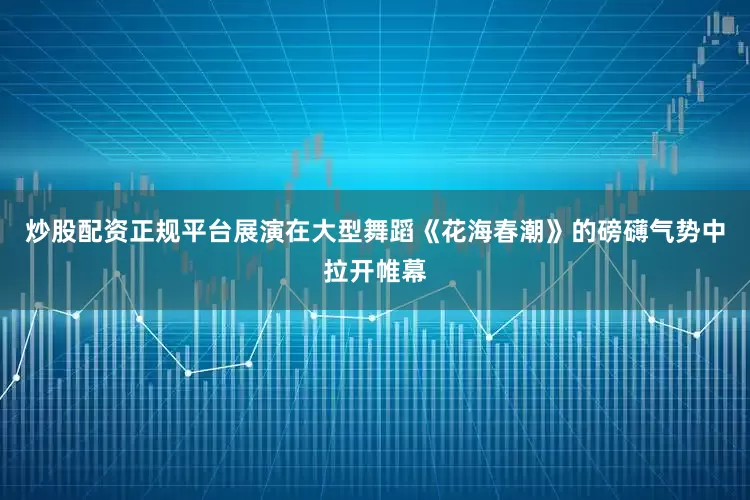 炒股配资正规平台展演在大型舞蹈《花海春潮》的磅礴气势中拉开帷幕