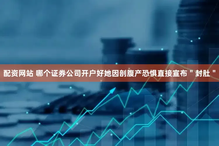 配资网站 哪个证券公司开户好她因剖腹产恐惧直接宣布"封肚"