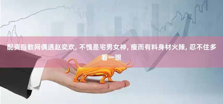 配资指数网偶遇赵奕欢, 不愧是宅男女神, 瘦而有料身材火辣, 忍不住多看一眼