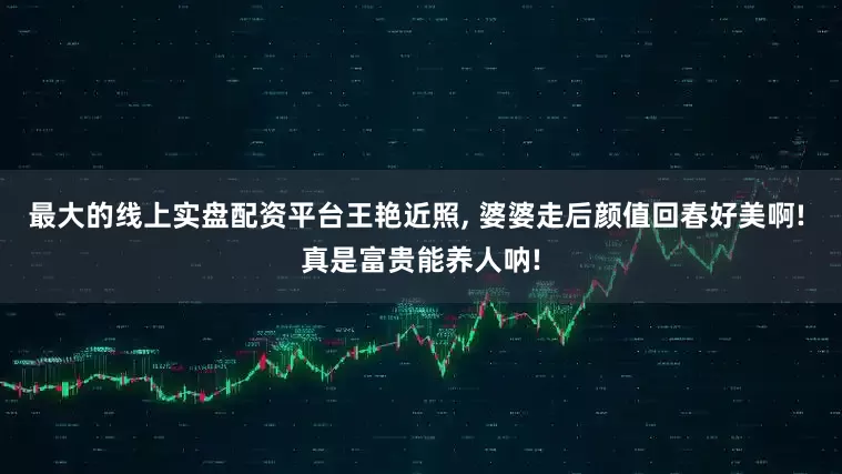 最大的线上实盘配资平台王艳近照, 婆婆走后颜值回春好美啊! 真是富贵能养人呐!
