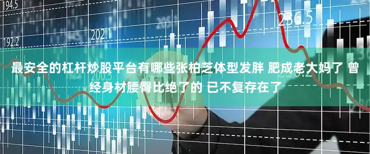 最安全的杠杆炒股平台有哪些张柏芝体型发胖 肥成老大妈了 曾经身材腰臀比绝了的 已不复存在了