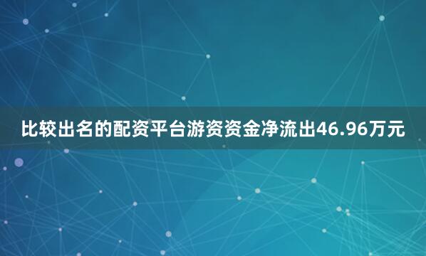 比较出名的配资平台游资资金净流出46.96万元