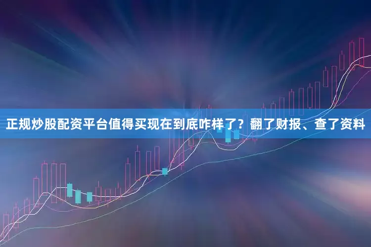 正规炒股配资平台值得买现在到底咋样了？翻了财报、查了资料