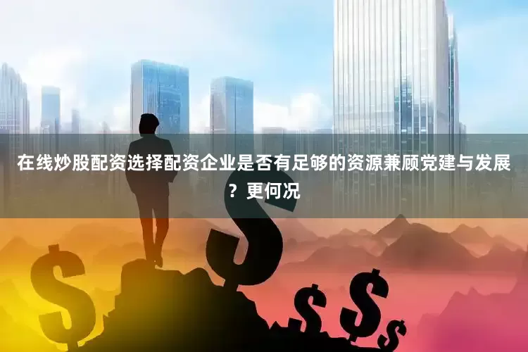 在线炒股配资选择配资企业是否有足够的资源兼顾党建与发展？更何况