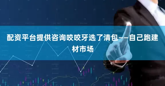 配资平台提供咨询咬咬牙选了清包——自己跑建材市场