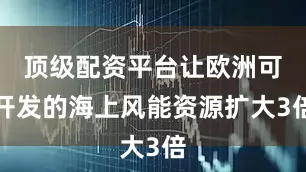 顶级配资平台让欧洲可开发的海上风能资源扩大3倍