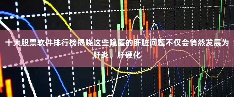 十大股票软件排行榜揭晓这些隐匿的肝脏问题不仅会悄然发展为肝炎、肝硬化