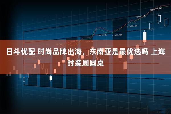 日斗优配 时尚品牌出海，东南亚是最优选吗 上海时装周圆桌