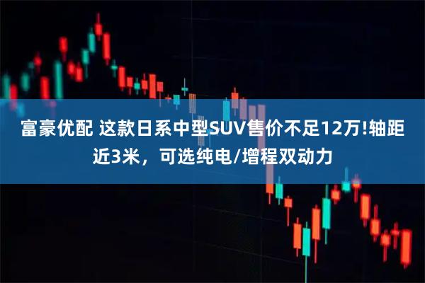 富豪优配 这款日系中型SUV售价不足12万!轴距近3米，可选纯电/增程双动力
