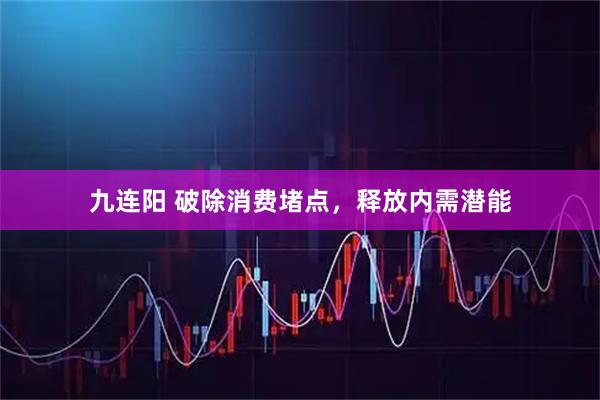 九连阳 破除消费堵点，释放内需潜能