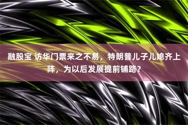 融股宝 访华门票来之不易，特朗普儿子儿媳齐上阵，为以后发展提前铺路？