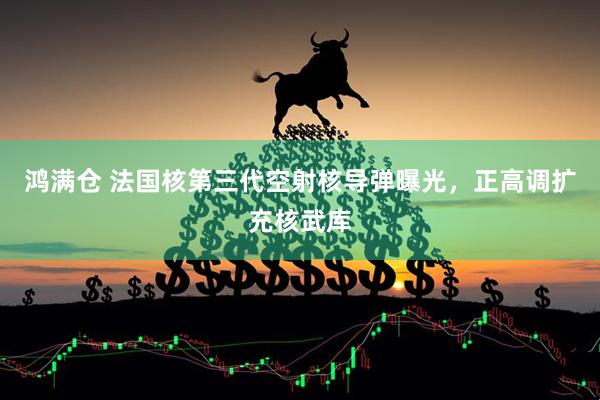 鸿满仓 法国核第三代空射核导弹曝光，正高调扩充核武库