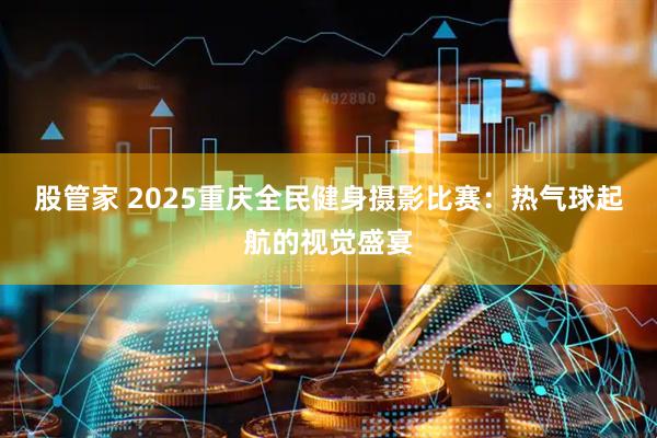 股管家 2025重庆全民健身摄影比赛：热气球起航的视觉盛宴