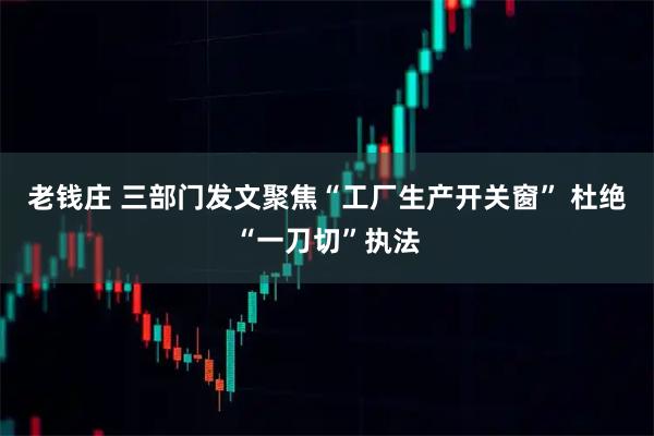 老钱庄 三部门发文聚焦“工厂生产开关窗” 杜绝“一刀切”执法