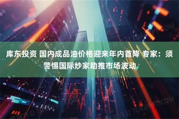 库东投资 国内成品油价格迎来年内首降 专家：须警惕国际炒家助推市场波动
