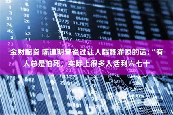 金财配资 陈道明曾说过让人醍醐灌顶的话:“有人总是怕死，实际上很多人活到六七十