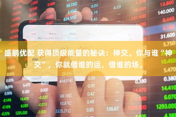 盛鹏优配 获得顶级能量的秘诀：神交。你与谁“神交”，你就借谁的运，借谁的场。