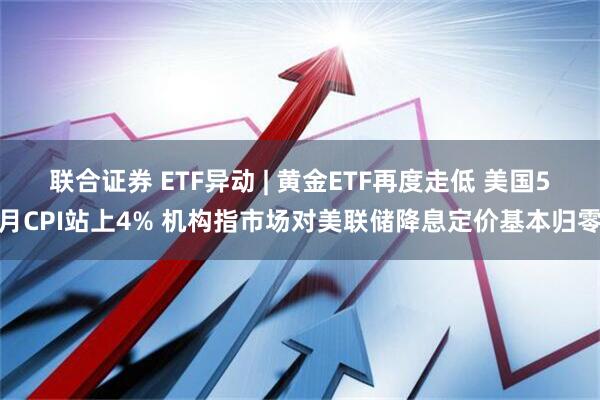 联合证券 ETF异动 | 黄金ETF再度走低 美国5月CPI站上4% 机构指市场对美联储降息定价基本归零