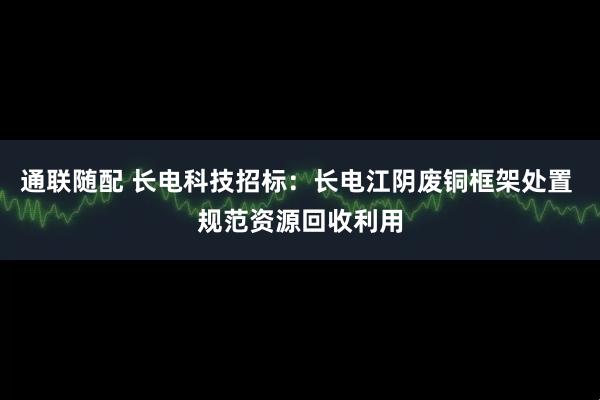 通联随配 长电科技招标：长电江阴废铜框架处置 规范资源回收利用