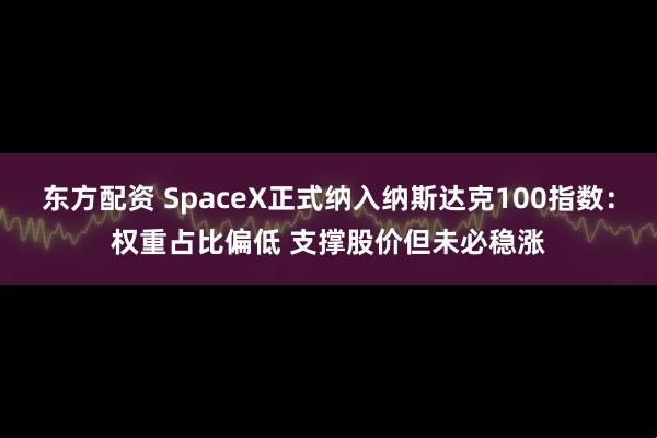 东方配资 SpaceX正式纳入纳斯达克100指数：权重占比偏低 支撑股价但未必稳涨