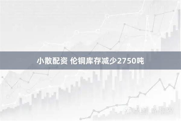 小散配资 伦铜库存减少2750吨