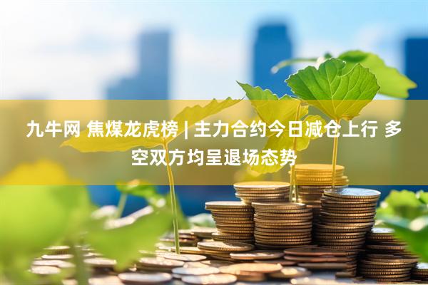 九牛网 焦煤龙虎榜 | 主力合约今日减仓上行 多空双方均呈退场态势