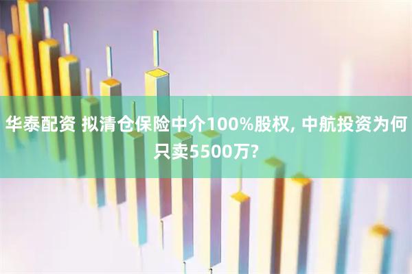 华泰配资 拟清仓保险中介100%股权, 中航投资为何只卖5500万?