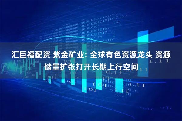 汇巨福配资 紫金矿业: 全球有色资源龙头 资源储量扩张打开长期上行空间